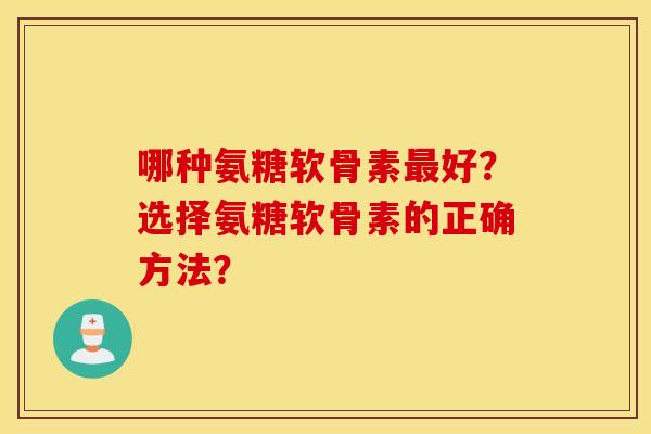 哪种氨糖软骨素最好？选择氨糖软骨素的正确方法？