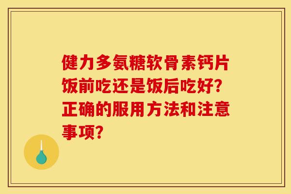 健力多氨糖软骨素钙片饭前吃还是饭后吃好？正确的服用方法和注意事项？