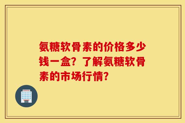 氨糖软骨素的价格多少钱一盒？了解氨糖软骨素的市场行情？