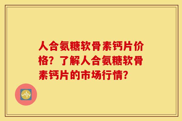 人合氨糖软骨素钙片价格？了解人合氨糖软骨素钙片的市场行情？