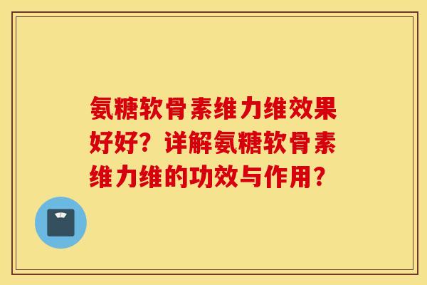 氨糖软骨素维力维效果好好?详解氨糖软骨素维力维的功效与作用? 氨糖软骨素维力维效果好好?详解氨糖软骨素维力维的功效与作用?