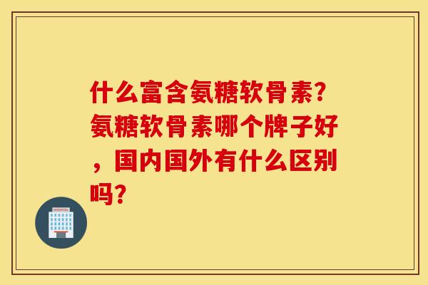 什么富含氨糖软骨素？氨糖软骨素哪个牌子好，国内国外有什么区别吗？
