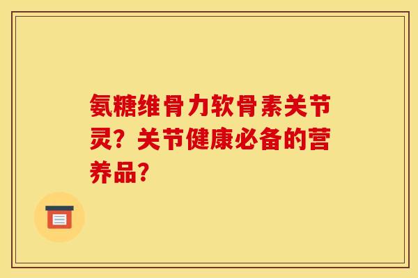 氨糖维骨力软骨素关节灵？关节健康必备的营养品？