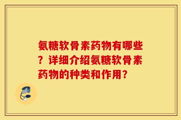 氨糖软骨素药物有哪些？详细介绍氨糖软骨素药物的种类和作用？