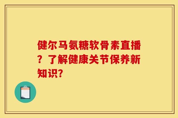 健尔马氨糖软骨素直播？了解健康关节保养新知识？