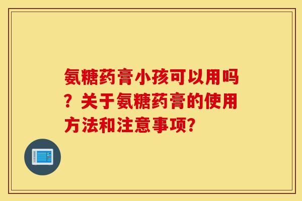 氨糖药膏小孩可以用吗？关于氨糖药膏的使用方法和注意事项？