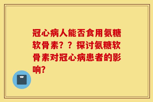 冠心病人能否食用氨糖软骨素？？探讨氨糖软骨素对冠心病患者的影响？