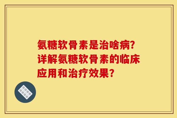 氨糖软骨素是治啥病？详解氨糖软骨素的临床应用和治疗效果？