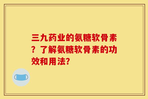 三九药业的氨糖软骨素？了解氨糖软骨素的功效和用法？