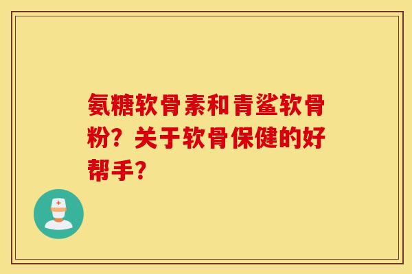 氨糖软骨素和青鲨软骨粉?关于软骨保健的好帮手? 氨糖软骨素和青鲨软骨粉?关于软骨保健的好帮手?