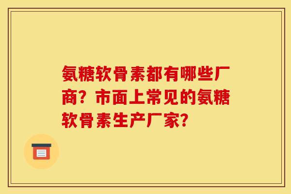氨糖软骨素都有哪些厂商？市面上常见的氨糖软骨素生产厂家？