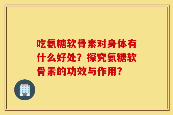 吃氨糖软骨素对身体有什么好处？探究氨糖软骨素的功效与作用？