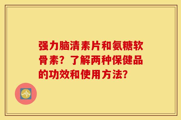 强力脑清素片和氨糖软骨素？了解两种保健品的功效和使用方法？