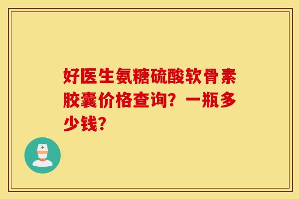好医生氨糖硫酸软骨素胶囊价格查询？一瓶多少钱？