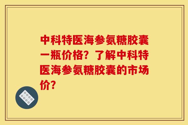 中科特医海参氨糖胶囊一瓶价格？了解中科特医海参氨糖胶囊的市场价？