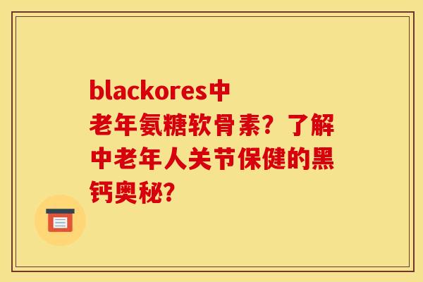 blackores中老年氨糖软骨素？了解中老年人关节保健的黑钙奥秘？
