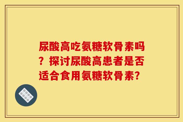 尿酸高吃氨糖软骨素吗？探讨尿酸高患者是否适合食用氨糖软骨素？