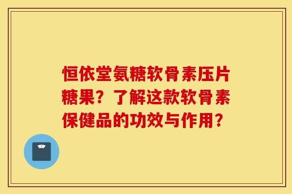 恒依堂氨糖软骨素压片糖果？了解这款软骨素保健品的功效与作用？