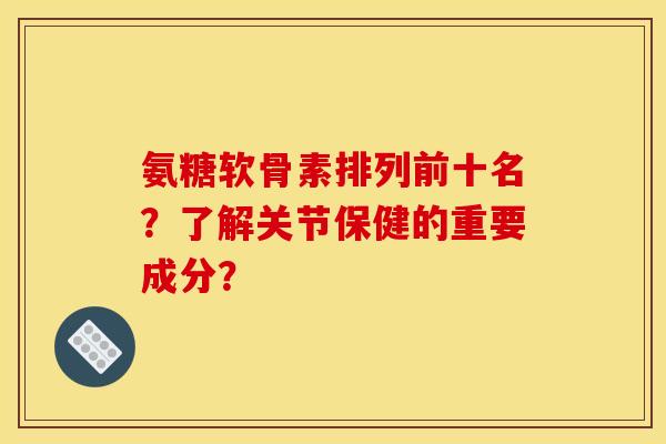 氨糖软骨素排列前十名？了解关节保健的重要成分？