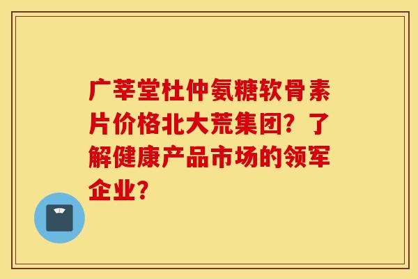 广莘堂杜仲氨糖软骨素片价格北大荒集团？了解健康产品市场的领军企业？