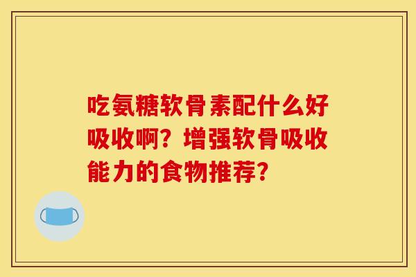 吃氨糖软骨素配什么好吸收啊?增强软骨吸收能力的食物推荐? 吃氨糖软骨素配什么好吸收啊?增强软骨吸收能力的食物推荐?