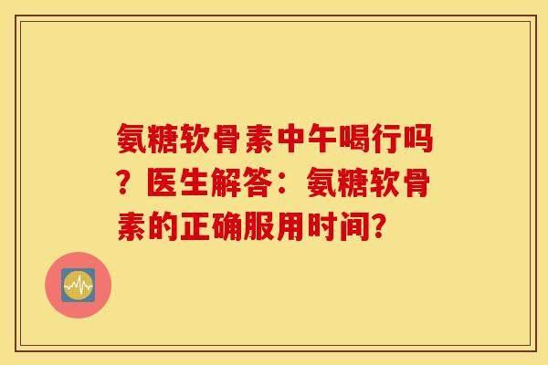 氨糖软骨素中午喝行吗？医生解答：氨糖软骨素的正确服用时间？