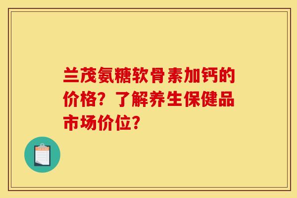 兰茂氨糖软骨素加钙的价格？了解养生保健品市场价位？