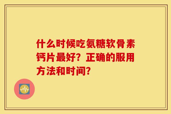 什么时候吃氨糖软骨素钙片最好?正确的服用方法和时间? 什么时候吃氨糖软骨素钙片最好?正确的服用方法和时间?