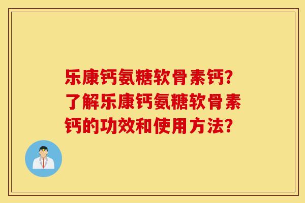 乐康钙氨糖软骨素钙?了解乐康钙氨糖软骨素钙的功效和使用方法? 乐康钙氨糖软骨素钙?了解乐康钙氨糖软骨素钙的功效和使用方法?