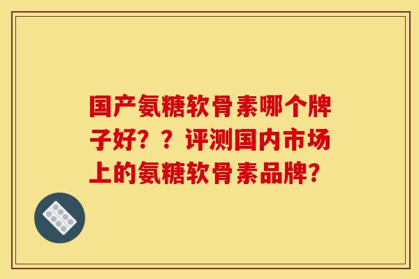 国产氨糖软骨素哪个牌子好？？评测国内市场上的氨糖软骨素品牌？