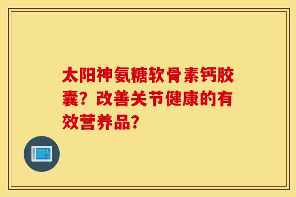 太阳神氨糖软骨素钙胶囊?改善关节健康的有效营养品? 太阳神氨糖软骨素钙胶囊?改善关节健康的有效营养品?