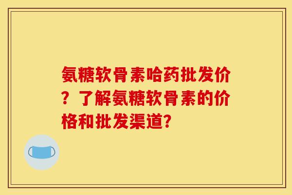 氨糖软骨素哈药批发价？了解氨糖软骨素的价格和批发渠道？