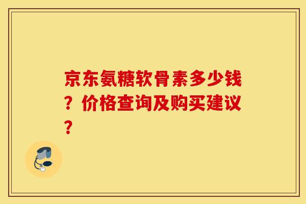 京东氨糖软骨素多少钱?价格查询及购买建议? 京东氨糖软骨素多少钱?价格查询及购买建议?