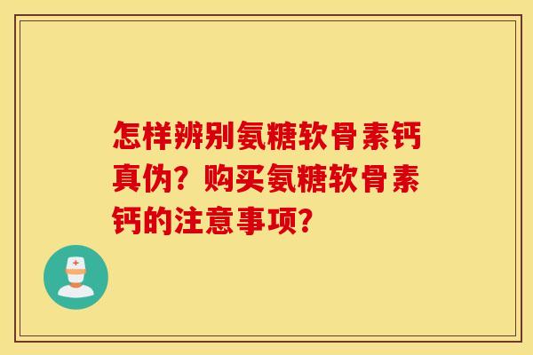 怎样辨别氨糖软骨素钙真伪？购买氨糖软骨素钙的注意事项？