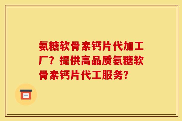 氨糖软骨素钙片代加工厂？提供高品质氨糖软骨素钙片代工服务？