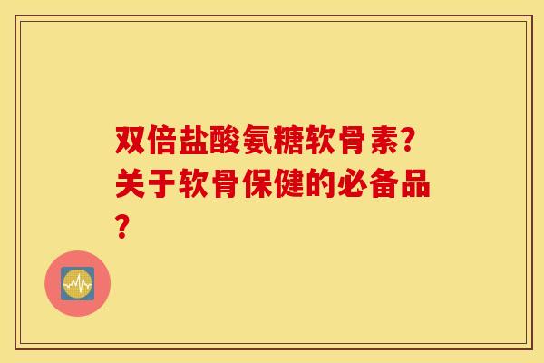 双倍盐酸氨糖软骨素？关于软骨保健的必备品？