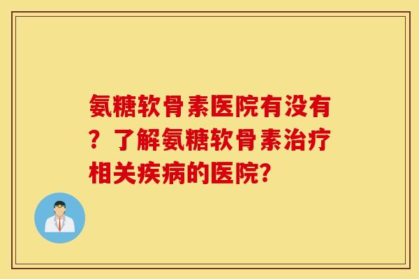 氨糖软骨素医院有没有？了解氨糖软骨素治疗相关疾病的医院？