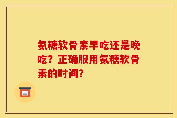 氨糖软骨素早吃还是晚吃？正确服用氨糖软骨素的时间？