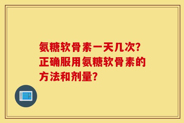 氨糖软骨素一天几次？正确服用氨糖软骨素的方法和剂量？