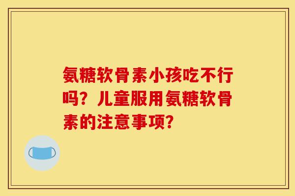 氨糖软骨素小孩吃不行吗？儿童服用氨糖软骨素的注意事项？
