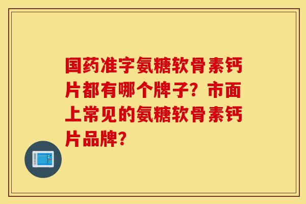 国药准字氨糖软骨素钙片都有哪个牌子？市面上常见的氨糖软骨素钙片品牌？