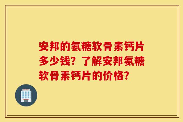 安邦的氨糖软骨素钙片多少钱？了解安邦氨糖软骨素钙片的价格？