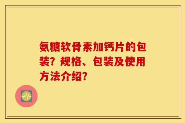 氨糖软骨素加钙片的包装？规格、包装及使用方法介绍？