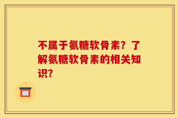 不属于氨糖软骨素?了解氨糖软骨素的相关知识? 不属于氨糖软骨素?了解氨糖软骨素的相关知识?