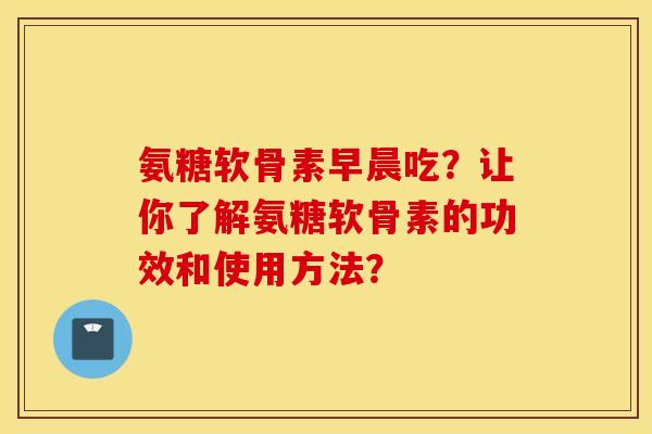 氨糖软骨素早晨吃？让你了解氨糖软骨素的功效和使用方法？