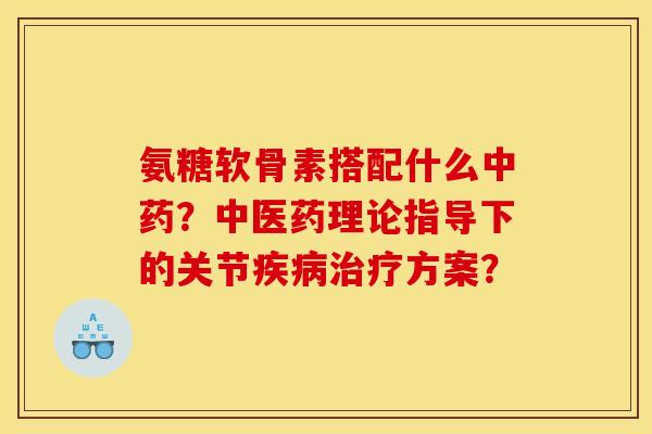 氨糖软骨素搭配什么中药？中医药理论指导下的关节疾病治疗方案？