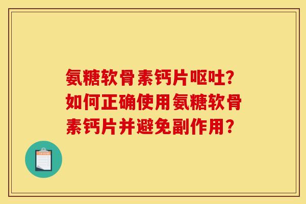 氨糖软骨素钙片呕吐？如何正确使用氨糖软骨素钙片并避免副作用？