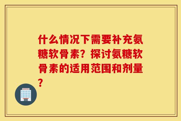 什么情况下需要补充氨糖软骨素？探讨氨糖软骨素的适用范围和剂量？