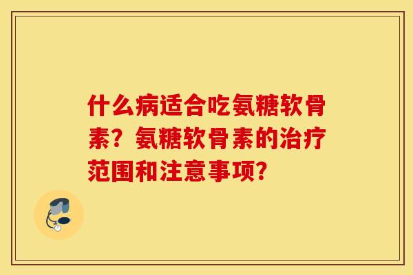 什么病适合吃氨糖软骨素?氨糖软骨素的治疗范围和注意事项? 什么病适合吃氨糖软骨素?氨糖软骨素的治疗范围和注意事项?
