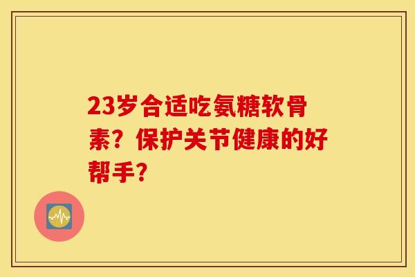 23岁合适吃氨糖软骨素?保护关节健康的好帮手? 23岁合适吃氨糖软骨素?保护关节健康的好帮手?